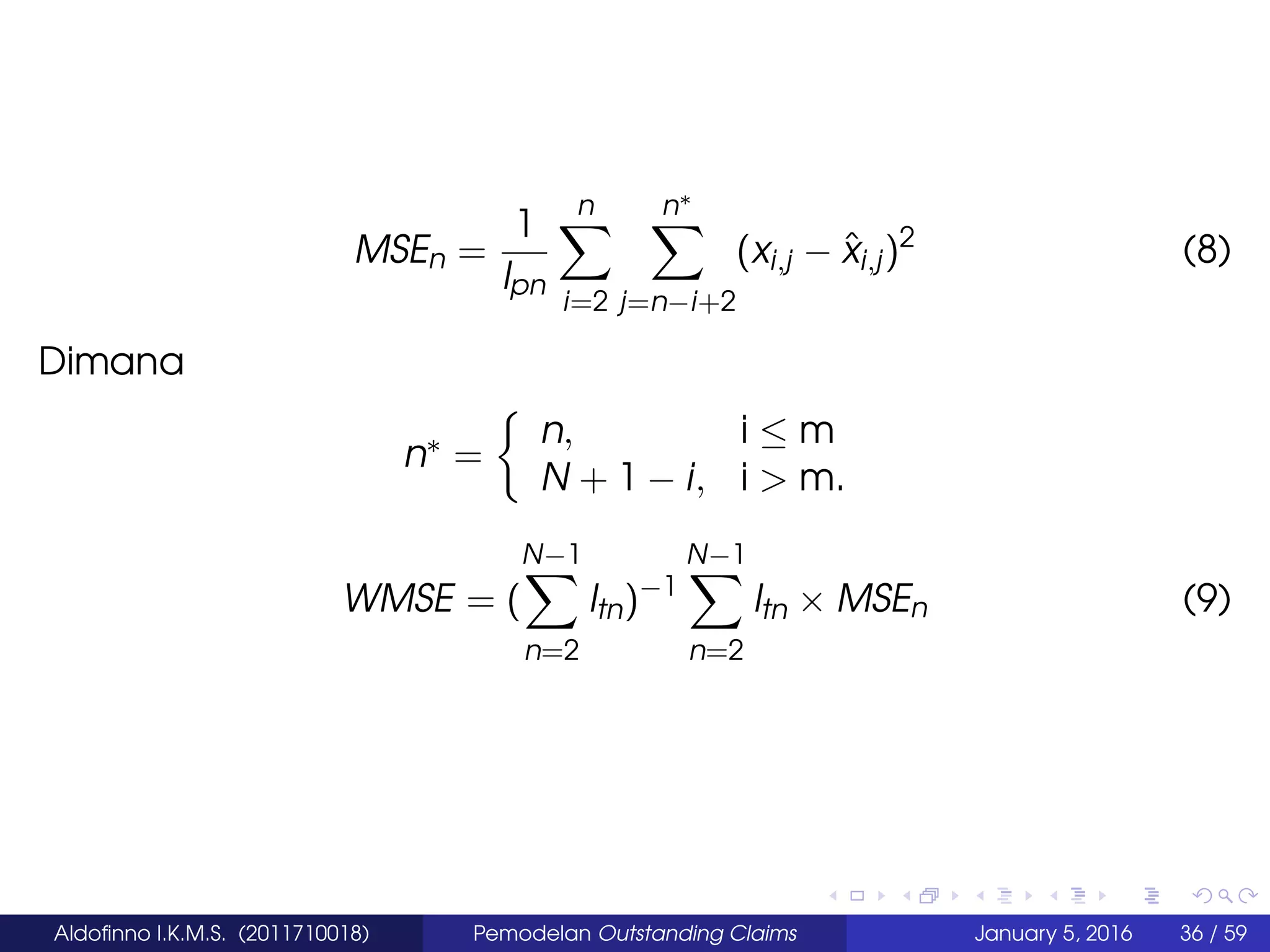 MSEn =
1
lpn
n
i=2
n∗
j=n−i+2
(xi,j − ˆxi,j)2
(8)
Dimana
n∗ =
n, i ≤ m
N + 1 − i, i > m.
WMSE = (
N−1
n=2
ltn)−1
N−1
n=2
ltn × MSEn (9)
Aldoﬁnno I.K.M.S. (2011710018) Pemodelan Outstanding Claims January 5, 2016 36 / 59
 