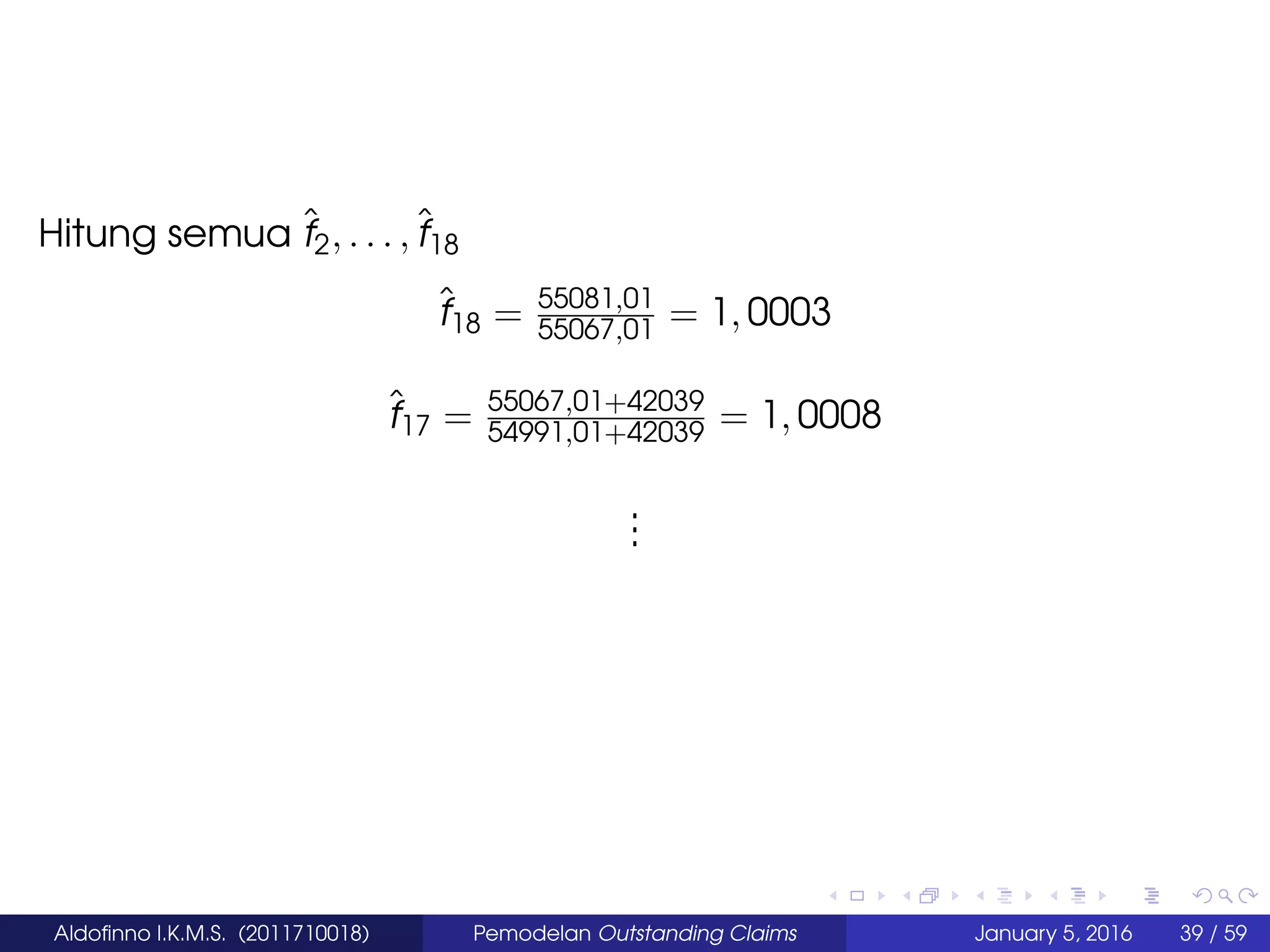 Hitung semua ˆf2, . . . ,ˆf18
ˆf18 = 55081,01
55067,01 = 1, 0003
ˆf17 = 55067,01+42039
54991,01+42039 = 1, 0008
...
Aldoﬁnno I.K.M.S. (2011710018) Pemodelan Outstanding Claims January 5, 2016 39 / 59
 