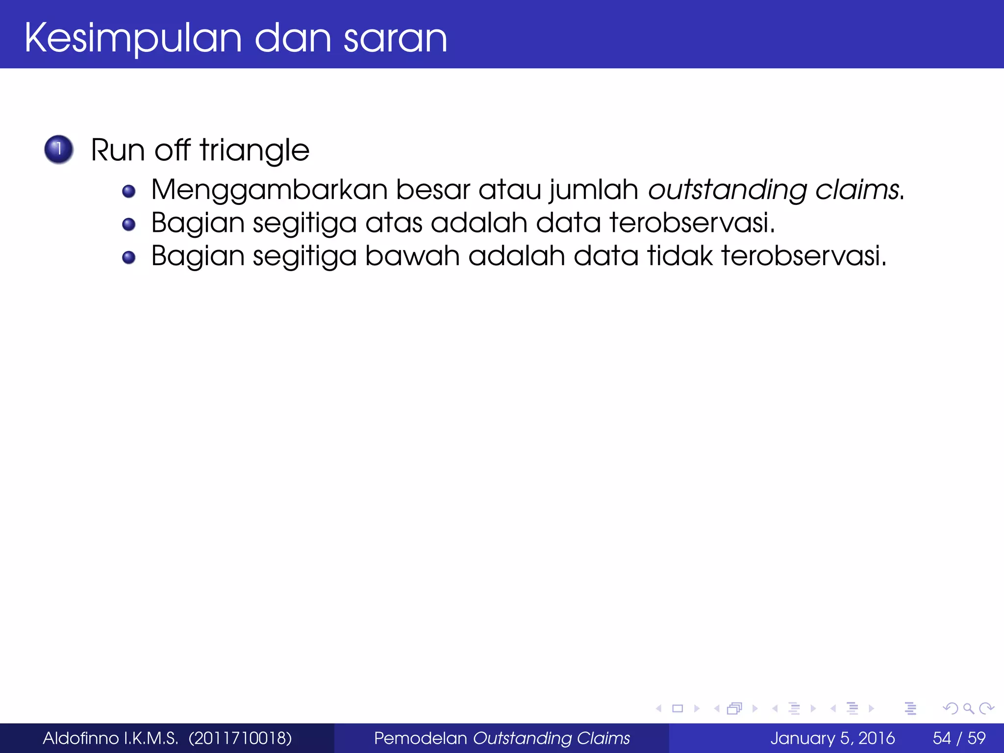 Kesimpulan dan saran
1 Run off triangle
Menggambarkan besar atau jumlah outstanding claims.
Bagian segitiga atas adalah data terobservasi.
Bagian segitiga bawah adalah data tidak terobservasi.
Aldoﬁnno I.K.M.S. (2011710018) Pemodelan Outstanding Claims January 5, 2016 54 / 59
 