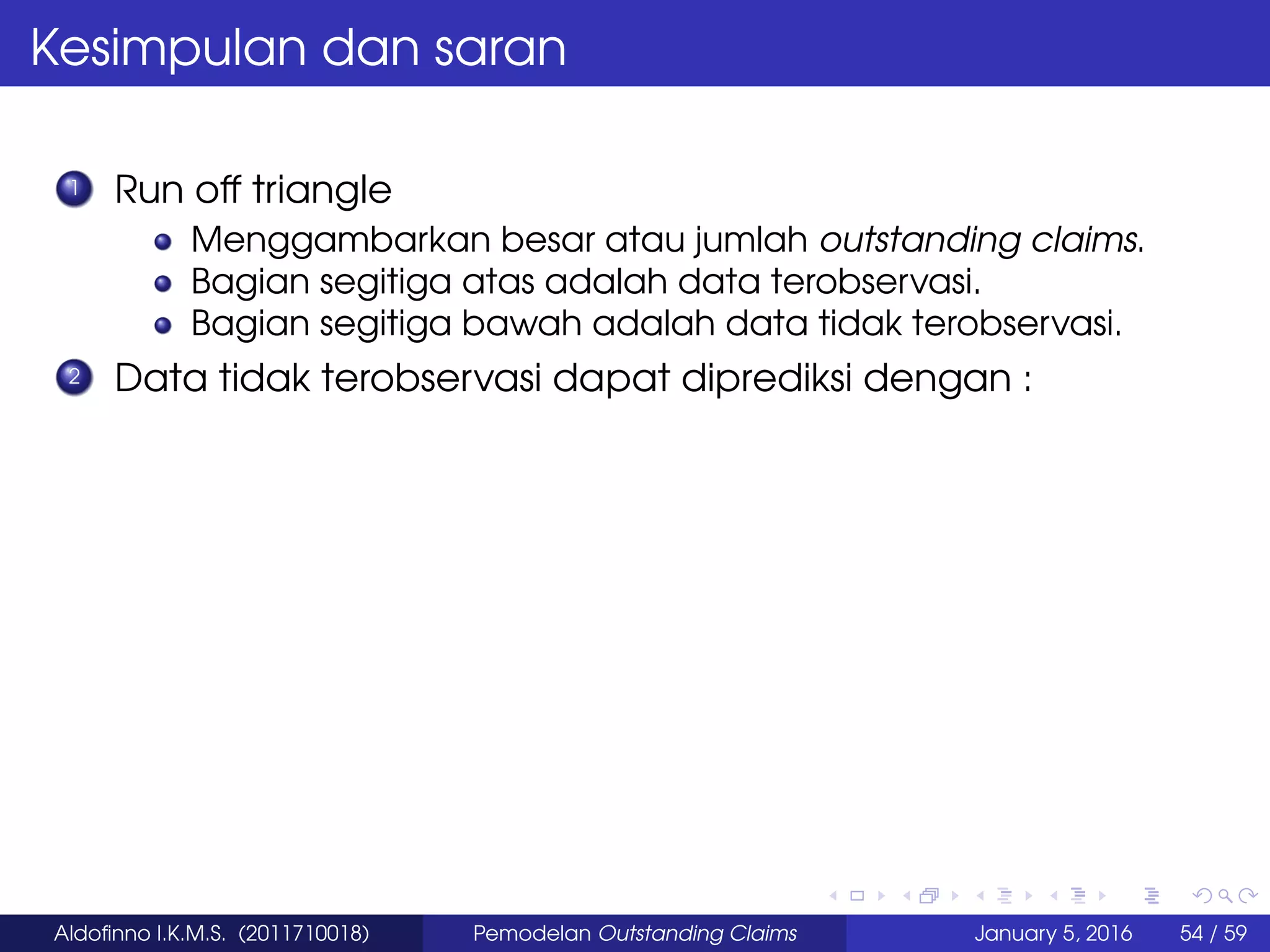 Kesimpulan dan saran
1 Run off triangle
Menggambarkan besar atau jumlah outstanding claims.
Bagian segitiga atas adalah data terobservasi.
Bagian segitiga bawah adalah data tidak terobservasi.
2 Data tidak terobservasi dapat diprediksi dengan :
Aldoﬁnno I.K.M.S. (2011710018) Pemodelan Outstanding Claims January 5, 2016 54 / 59
 