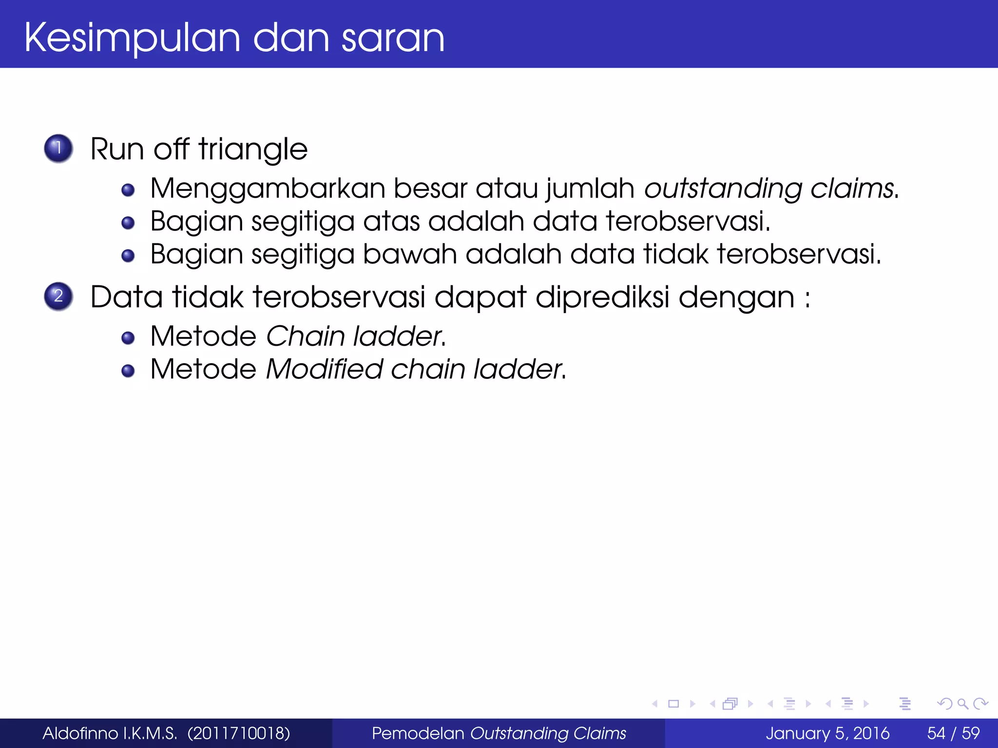 Kesimpulan dan saran
1 Run off triangle
Menggambarkan besar atau jumlah outstanding claims.
Bagian segitiga atas adalah data terobservasi.
Bagian segitiga bawah adalah data tidak terobservasi.
2 Data tidak terobservasi dapat diprediksi dengan :
Metode Chain ladder.
Metode Modiﬁed chain ladder.
Aldoﬁnno I.K.M.S. (2011710018) Pemodelan Outstanding Claims January 5, 2016 54 / 59
 