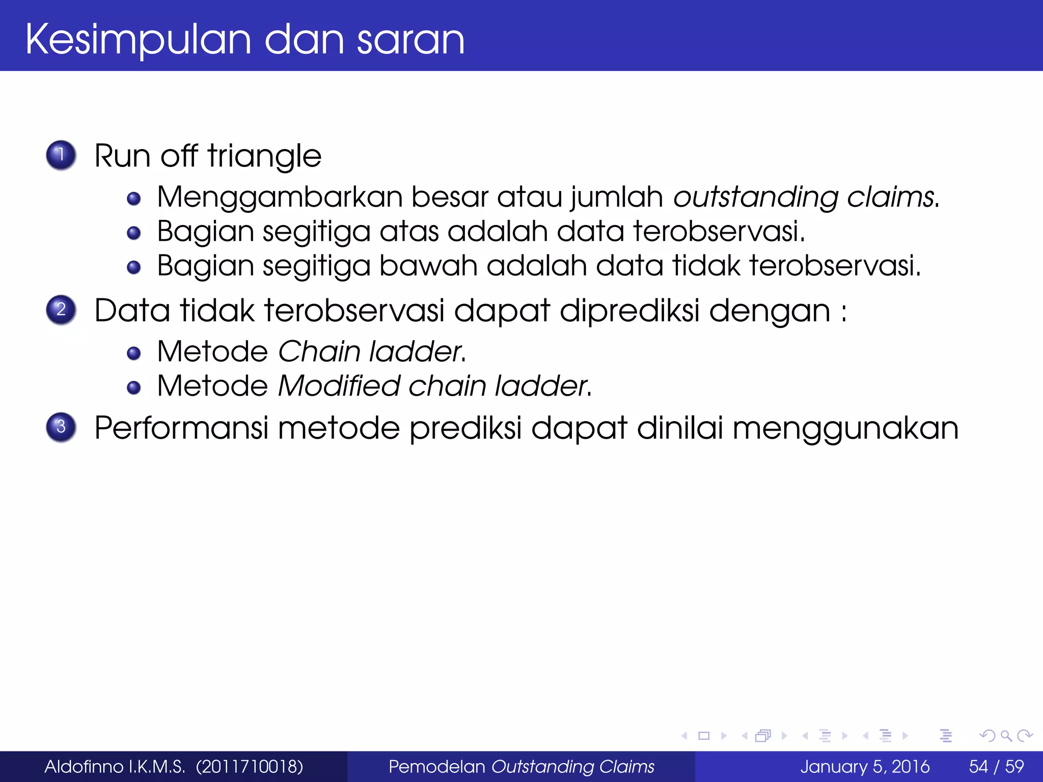 Kesimpulan dan saran
1 Run off triangle
Menggambarkan besar atau jumlah outstanding claims.
Bagian segitiga atas adalah data terobservasi.
Bagian segitiga bawah adalah data tidak terobservasi.
2 Data tidak terobservasi dapat diprediksi dengan :
Metode Chain ladder.
Metode Modiﬁed chain ladder.
3 Performansi metode prediksi dapat dinilai menggunakan
Aldoﬁnno I.K.M.S. (2011710018) Pemodelan Outstanding Claims January 5, 2016 54 / 59
 