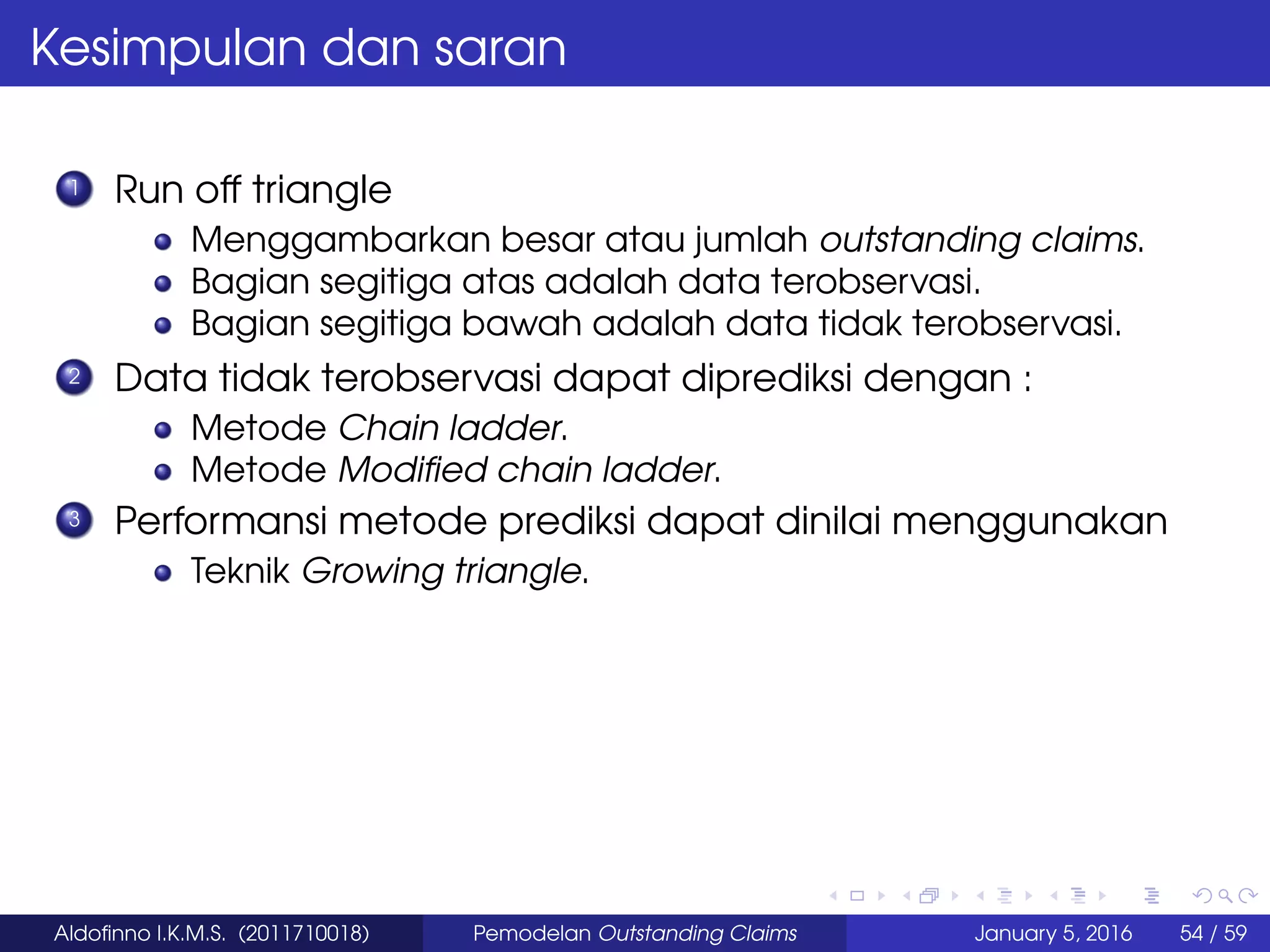 Kesimpulan dan saran
1 Run off triangle
Menggambarkan besar atau jumlah outstanding claims.
Bagian segitiga atas adalah data terobservasi.
Bagian segitiga bawah adalah data tidak terobservasi.
2 Data tidak terobservasi dapat diprediksi dengan :
Metode Chain ladder.
Metode Modiﬁed chain ladder.
3 Performansi metode prediksi dapat dinilai menggunakan
Teknik Growing triangle.
Aldoﬁnno I.K.M.S. (2011710018) Pemodelan Outstanding Claims January 5, 2016 54 / 59
 
