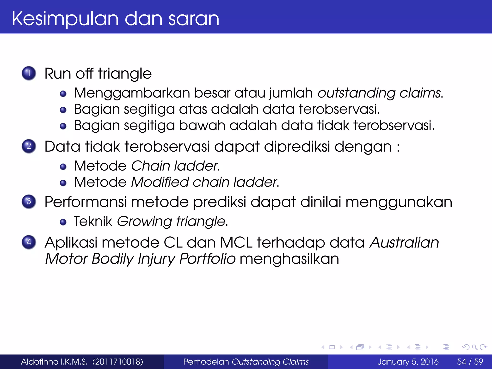Kesimpulan dan saran
1 Run off triangle
Menggambarkan besar atau jumlah outstanding claims.
Bagian segitiga atas adalah data terobservasi.
Bagian segitiga bawah adalah data tidak terobservasi.
2 Data tidak terobservasi dapat diprediksi dengan :
Metode Chain ladder.
Metode Modiﬁed chain ladder.
3 Performansi metode prediksi dapat dinilai menggunakan
Teknik Growing triangle.
4 Aplikasi metode CL dan MCL terhadap data Australian
Motor Bodily Injury Portfolio menghasilkan
Aldoﬁnno I.K.M.S. (2011710018) Pemodelan Outstanding Claims January 5, 2016 54 / 59
 