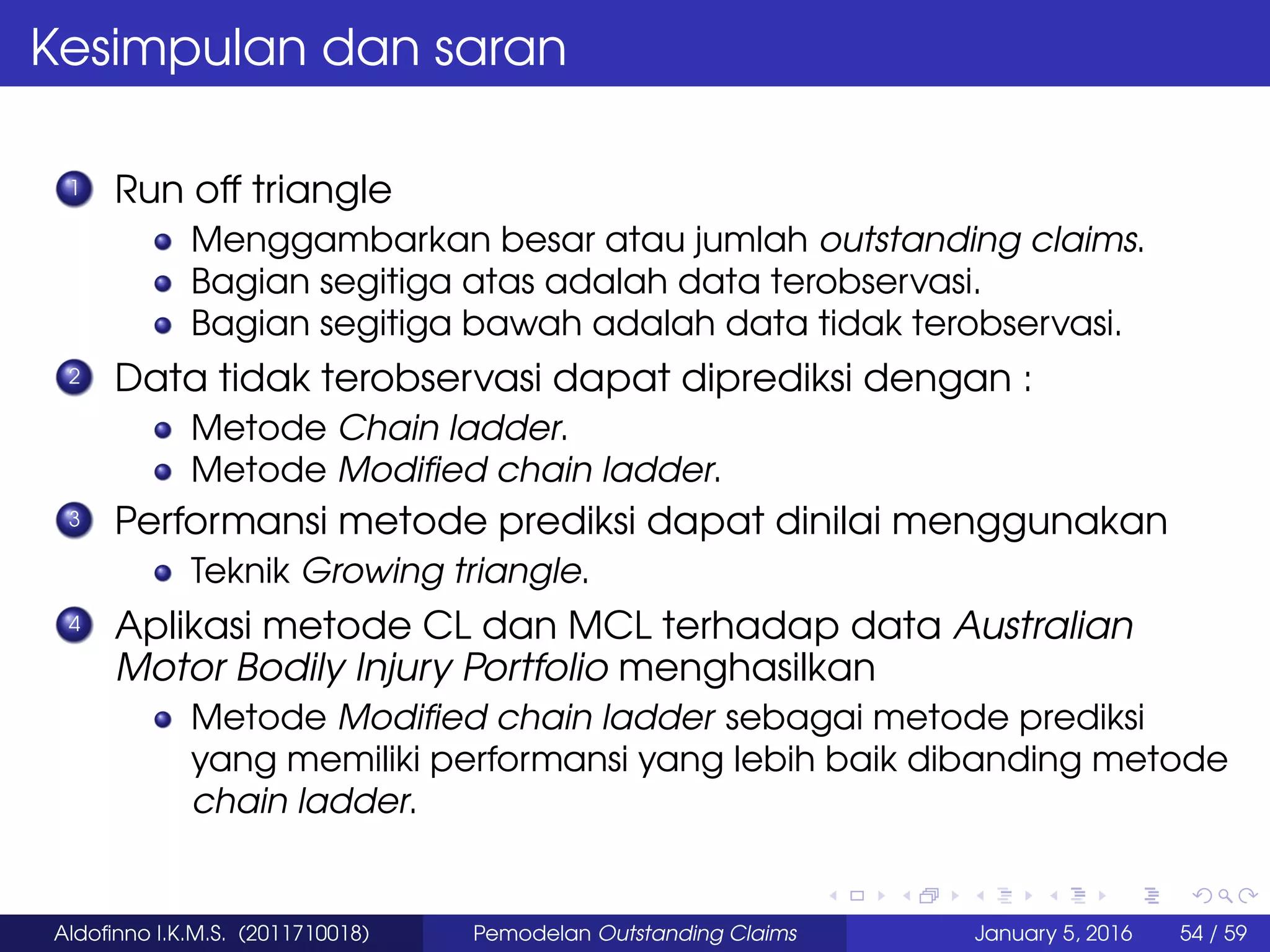 Kesimpulan dan saran
1 Run off triangle
Menggambarkan besar atau jumlah outstanding claims.
Bagian segitiga atas adalah data terobservasi.
Bagian segitiga bawah adalah data tidak terobservasi.
2 Data tidak terobservasi dapat diprediksi dengan :
Metode Chain ladder.
Metode Modiﬁed chain ladder.
3 Performansi metode prediksi dapat dinilai menggunakan
Teknik Growing triangle.
4 Aplikasi metode CL dan MCL terhadap data Australian
Motor Bodily Injury Portfolio menghasilkan
Metode Modiﬁed chain ladder sebagai metode prediksi
yang memiliki performansi yang lebih baik dibanding metode
chain ladder.
Aldoﬁnno I.K.M.S. (2011710018) Pemodelan Outstanding Claims January 5, 2016 54 / 59
 