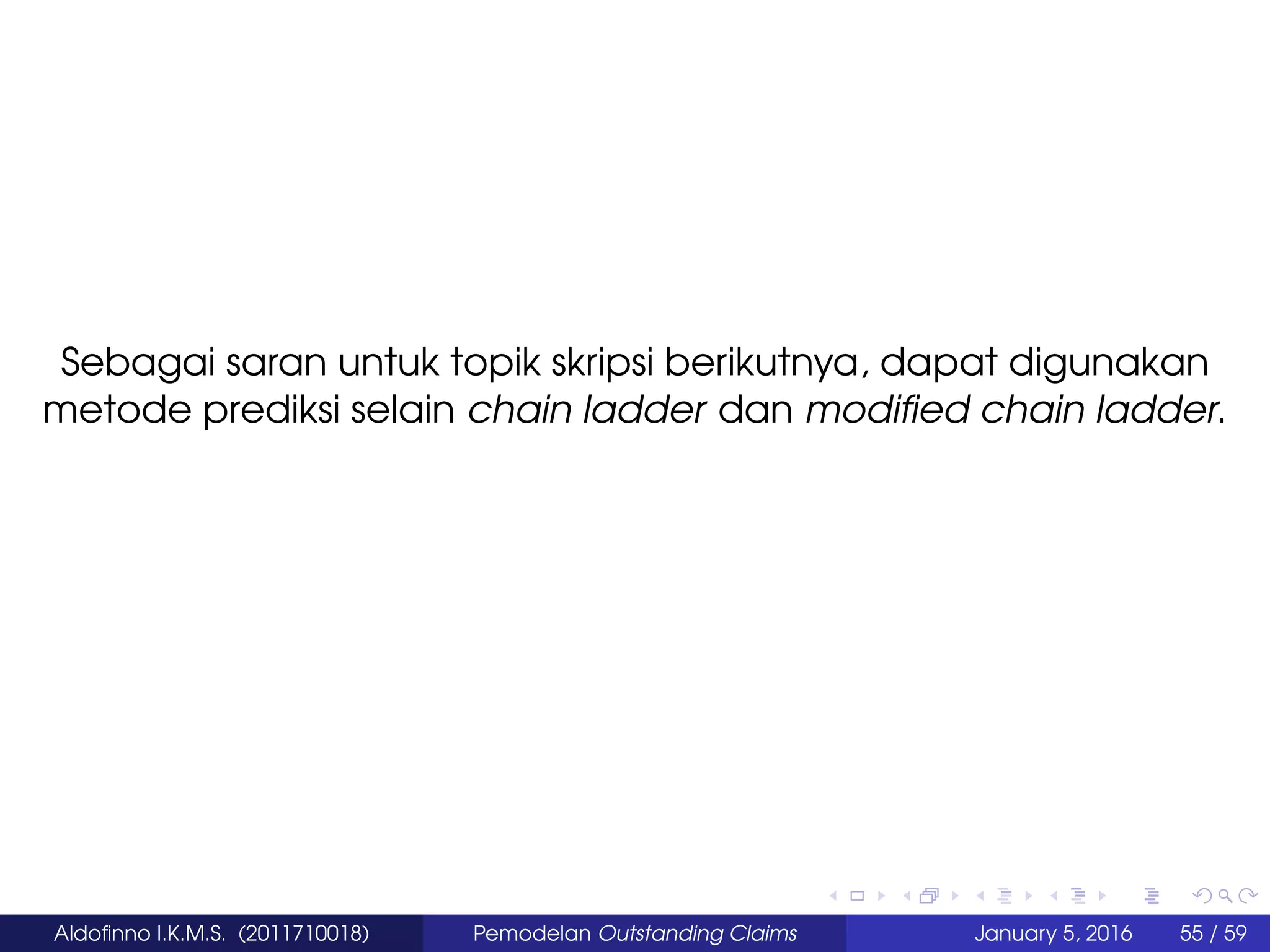 Sebagai saran untuk topik skripsi berikutnya, dapat digunakan
metode prediksi selain chain ladder dan modiﬁed chain ladder.
Aldoﬁnno I.K.M.S. (2011710018) Pemodelan Outstanding Claims January 5, 2016 55 / 59
 