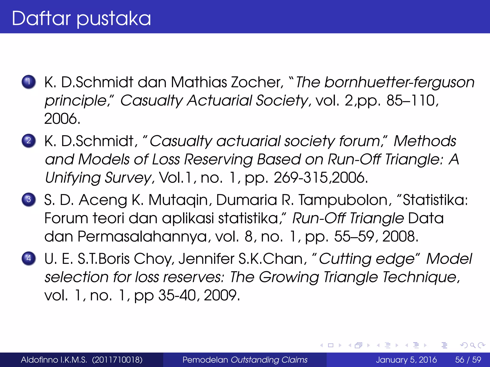 Daftar pustaka
1 K. D.Schmidt dan Mathias Zocher, “The bornhuetter-ferguson
principle,” Casualty Actuarial Society, vol. 2,pp. 85–110,
2006.
2 K. D.Schmidt, ”Casualty actuarial society forum,” Methods
and Models of Loss Reserving Based on Run-Off Triangle: A
Unifying Survey, Vol.1, no. 1, pp. 269-315,2006.
3 S. D. Aceng K. Mutaqin, Dumaria R. Tampubolon, ”Statistika:
Forum teori dan aplikasi statistika,” Run-Off Triangle Data
dan Permasalahannya, vol. 8, no. 1, pp. 55–59, 2008.
4 U. E. S.T.Boris Choy, Jennifer S.K.Chan, ”Cutting edge” Model
selection for loss reserves: The Growing Triangle Technique,
vol. 1, no. 1, pp 35-40, 2009.
Aldoﬁnno I.K.M.S. (2011710018) Pemodelan Outstanding Claims January 5, 2016 56 / 59
 