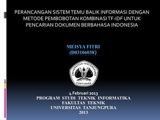 PERANCANGAN SISTEM TEMU BALIK INFORMASI DENGAN
   METODE PEMBOBOTAN KOMBINASI TF-IDF UNTUK
    PENCARIAN DOKUMEN BERBAHASA INDONESIA



                 MEISYA FITRI
                  (D03106038)




                  4 Februari 2013
       PROGRAM STUDI TEKNIK INFORMATIKA
               FAKULTAS TEKNIK
           UNIVERSITAS TANJUNGPURA
                       2013
 
