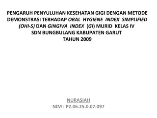 PENGARUH PENYULUHAN KESEHATAN GIGI DENGAN METODE
DEMONSTRASI TERHADAP ORAL HYGIENE INDEX SIMPLIFIED
(OHI-S) DAN GINGIVA INDEX (GI) MURID KELAS IV
SDN BUNGBULANG KABUPATEN GARUT
TAHUN 2009
NURASIAH
NIM : P2.06.25.0.07.097
 