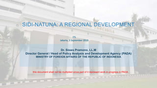 SIDI-NATUNA: A REGIONAL DEVELOPMENT
ITS
Jakarta, 3 September 2019
Dr. Siswo Pramono, LL.M
Director General / Head of Policy Analysis and Development Agency (PADA)
MINISTRY OF FOREIGN AFFAIRS OF THE REPUBLIC OF INDONESIA
this document shall not be multiplied since part of it represent work in progress in PADA
 