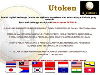 Utoken
Adalah digital exchange (alat tukar elektronik) pertama dan satu-satunya di dunia yang
memiliki
kolateral sehingga setiap unit benar-benar BERNILAI
 DIDUKUNG DAN DIKOMBINASIKAN OLEHTEKNOLOGI MUTAKHIR DALAM PEREDARANNYA
 MEMILIKI LANDASAN BISNISYANG NYATA, SEPERTI: MEGA PROPERTY, BISNIS MEDIA,
PERTAMBANGAN RAKSASA, PERDAGANGAN ONLINE & OFFLNE, DAN LAIN-LAIN
 PALING PESAT PEREDARAN & PENGGUNAANNYA,TELAH MENCAPAI 78 NEGARA
KURANG DARI 2TAHUN, SEJAK DITERBITKAN
 DALAM SISTEM PERDAGANGANNYA, HARGA UTOKENTERUS MENINGKAT
DARI WAKTU KE WAKTU
 UTOKEN DIGUNAKAN DALAM RUANG LINGKUP UFUN INTERNATIONALUTOKEN DIGUNAKAN DALAM RUANG LINGKUP UFUN INTERNATIONAL
 