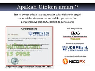 Apakah Utoken aman ?Apakah Utoken aman ?
Saat ini utoken adalah satu-satunya alat tukar elektronik yang di
supervisi dan dimonitor secara melekat peredaran dan
penggunaannya oleh BDG Bank (bdg-guinea.com)
Unit Pengawasan
Financial advisory unit
Utoken business Insurance
 