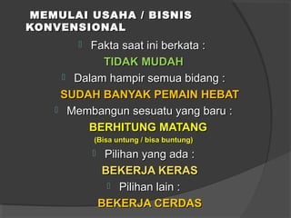 MEMULAI USAHA / BISNISMEMULAI USAHA / BISNIS
KONVENSIONALKONVENSIONAL
 Fakta saat ini berkata :Fakta saat ini berkata :
TIDAK MUDAHTIDAK MUDAH
 Dalam hampir semua bidang :Dalam hampir semua bidang :
SUDAH BANYAK PEMAIN HEBATSUDAH BANYAK PEMAIN HEBAT
 Membangun sesuatu yang baru :Membangun sesuatu yang baru :
BERHITUNG MATANGBERHITUNG MATANG
(Bisa untung / bisa buntung)(Bisa untung / bisa buntung)
 Pilihan yang ada :Pilihan yang ada :
BEKERJA KERASBEKERJA KERAS
 Pilihan lain :Pilihan lain :
BEKERJA CERDASBEKERJA CERDAS
 