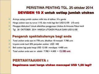 PERISTIWA PENTING TGL. 25 oktober 2014PERISTIWA PENTING TGL. 25 oktober 2014
DEVIDEN 10 XDEVIDEN 10 X untuk setiap jumlah utokenuntuk setiap jumlah utoken
 Artinya setiap jumlah utoken milik kita di kalikan 10 x gandaArtinya setiap jumlah utoken milik kita di kalikan 10 x ganda
 Harga utoken saat itu turun 1/10, dan mulai lagi dari USD 0,100 (10 cent)Harga utoken saat itu turun 1/10, dan mulai lagi dari USD 0,100 (10 cent)
 Mengapa dilakukan? Untuk efektifitas penggunaan Utoken & Antusias Paket kecilMengapa dilakukan? Untuk efektifitas penggunaan Utoken & Antusias Paket kecil
 Tgl. 28 OKTOBER 2014 HARGA UTOKEN MULAI DARI USD 0,100Tgl. 28 OKTOBER 2014 HARGA UTOKEN MULAI DARI USD 0,100
 Total utoken anda saat ini 778 unit, dikalikan 10 menjadi 7.780 unitTotal utoken anda saat ini 778 unit, dikalikan 10 menjadi 7.780 unit
 U-point anda hasil 30% penjualan utoken USD 440U-point anda hasil 30% penjualan utoken USD 440
 Beli utoken lagi pada harga USD 0,100 mendapat 4.400 unitBeli utoken lagi pada harga USD 0,100 mendapat 4.400 unit
 Total utoken anda saat ini adalah 7.780 + 4.400 =Total utoken anda saat ini adalah 7.780 + 4.400 = 12.180 unit12.180 unit
Pengaruh spektakulernya bagi andaPengaruh spektakulernya bagi anda
PERTANYAANNYA :PERTANYAANNYA :
Bagaimana saat harga utoken mencapai USD 1,00 lagi?Bagaimana saat harga utoken mencapai USD 1,00 lagi?
 