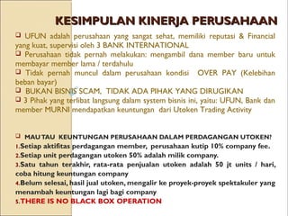 KESIMPULAN KINERJA PERUSAHAANKESIMPULAN KINERJA PERUSAHAAN
 MAUTAU KEUNTUNGAN PERUSAHAAN DALAM PERDAGANGAN UTOKEN?
1.Setiap aktifitas perdagangan member, perusahaan kutip 10% company fee.
2.Setiap unit perdagangan utoken 50% adalah milik company.
3.Satu tahun terakhir, rata-rata penjualan utoken adalah 50 jt units / hari,
coba hitung keuntungan company
4.Belum selesai, hasil jual utoken, mengalir ke proyek-proyek spektakuler yang
menambah keuntungan lagi bagi company
5.THERE IS NO BLACK BOX OPERATION
 UFUN adalah perusahaan yang sangat sehat, memiliki reputasi & Financial
yang kuat, supervisi oleh 3 BANK INTERNATIONAL
 Perusahaan tidak pernah melakukan: mengambil dana member baru untuk
membayar member lama / terdahulu
 Tidak pernah muncul dalam perusahaan kondisi OVER PAY (Kelebihan
beban bayar)
 BUKAN BISNIS SCAM, TIDAK ADA PIHAK YANG DIRUGIKAN
 3 Pihak yang terlibat langsung dalam system bisnis ini, yaitu: UFUN, Bank dan
member MURNI mendapatkan keuntungan dari Utoken Trading Activity
 