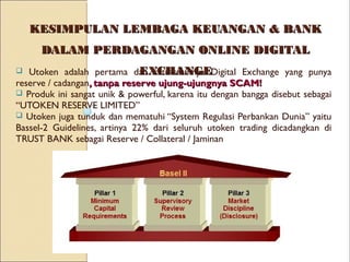 KESIMPULAN LEMBAGA KEUANGAN & BANKKESIMPULAN LEMBAGA KEUANGAN & BANK
DALAM PERDAGANGAN ONLINE DIGITALDALAM PERDAGANGAN ONLINE DIGITAL
EXCHANGEEXCHANGE Utoken adalah pertama dan satu-satumya Digital Exchange yang punya
reserve / cadangan, tanpa reserve ujung-ujungnya SCAM!, tanpa reserve ujung-ujungnya SCAM!
 Produk ini sangat unik & powerful, karena itu dengan bangga disebut sebagai
“UTOKEN RESERVE LIMITED”
 Utoken juga tunduk dan mematuhi “System Regulasi Perbankan Dunia” yaitu
Bassel-2 Guidelines, artinya 22% dari seluruh utoken trading dicadangkan di
TRUST BANK sebagai Reserve / Collateral / Jaminan
 