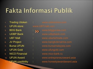 1. Trading Utoken : www.utokenkms.com
2. UFUN store: www.UBTmall.com
3. BDG Bank : www.bdgguinea.com
4. UDBP Bank : www.udbpbank.com
5. UBT Mall : www.ubartertrade.com
6. JV Project : www.bangkokmarina.com
7. Bursa UFUN : www.bursamalaysia.com
8. UFUN Gold : www.ufungold.com
9. NICO Financial : www.nico-bank.ru
10. UFUN Award : www.entrepreneuraward.asia
11. UFUN credibility : www.honestyawardaward.asia
 
