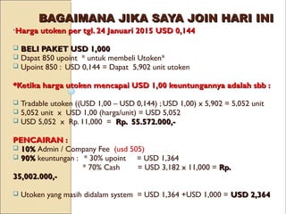 BAGAIMANA JIKA SAYA JOIN HARI INIBAGAIMANA JIKA SAYA JOIN HARI INI
•Harga utoken per tgl. 24 Januari 2015Harga utoken per tgl. 24 Januari 2015 USD 0,144USD 0,144
 BELI PAKET USD 1,000BELI PAKET USD 1,000
 Dapat 850 upoint * untuk membeli Utoken*
 Upoint 850 : USD 0,144 = Dapat 5,902 unit utoken
*Ketika harga utoken mencapai USD 1,00 keuntungannya adalah sbb :*Ketika harga utoken mencapai USD 1,00 keuntungannya adalah sbb :
 Tradable utoken ((USD 1,00 – USD 0,144) ; USD 1,00) x 5,902 = 5,052 unit
 5,052 unit x USD 1,00 (harga/unit) = USD 5,052
 USD 5,052 x Rp. 11,000 = Rp. 55.572.000,-Rp. 55.572.000,-
PENCAIRAN :PENCAIRAN :
 10%10% Admin / Company Fee (usd 505)
 90%90% keuntungan : * 30% upoint = USD 1,364
* 70% Cash = USD 3,182 x 11,000 = Rp.Rp.
35,002.000,-35,002.000,-
 Utoken yang masih didalam system = USD 1,364 +USD 1,000 = USD 2,364USD 2,364
 