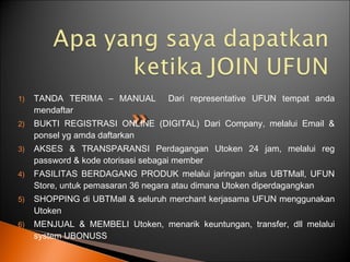 1) TANDA TERIMA – MANUAL Dari representative UFUN tempat anda
mendaftar
2) BUKTI REGISTRASI ONLINE (DIGITAL) Dari Company, melalui Email &
ponsel yg amda daftarkan
3) AKSES & TRANSPARANSI Perdagangan Utoken 24 jam, melalui reg
password & kode otorisasi sebagai member
4) FASILITAS BERDAGANG PRODUK melalui jaringan situs UBTMall, UFUN
Store, untuk pemasaran 36 negara atau dimana Utoken diperdagangkan
5) SHOPPING di UBTMall & seluruh merchant kerjasama UFUN menggunakan
Utoken
6) MENJUAL & MEMBELI Utoken, menarik keuntungan, transfer, dll melalui
system UBONUSS
 