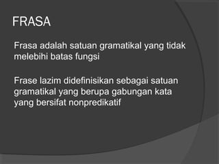 FRASA
Frasa adalah satuan gramatikal yang tidak
melebihi batas fungsi
Frase lazim didefinisikan sebagai satuan
gramatikal yang berupa gabungan kata
yang bersifat nonpredikatif
 