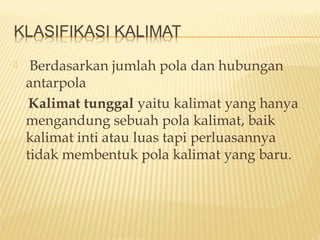  Berdasarkan jumlah pola dan hubungan
antarpola
Kalimat tunggal yaitu kalimat yang hanya
mengandung sebuah pola kalimat, baik
kalimat inti atau luas tapi perluasannya
tidak membentuk pola kalimat yang baru.
 