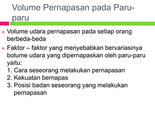 Volume Pernapasan pada Paru-
paru
 Volume udara pernapasan pada setiap orang
berbeda-beda
 Faktor – faktor yang menyebabkan bervariasinya
bolume udara yang dipernapaskan oleh paru-paru
yaitu:
1. Cara seseorang melakukan pernapasan
2. Kekuatan bernapas
3. Posisi badan seseorang yang melakukan
pernapasan
 