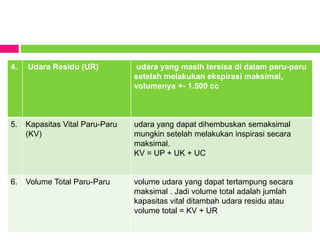 4. Udara Residu (UR) udara yang masih tersisa di dalam paru-paru
setelah melakukan ekspirasi maksimal,
volumenya +- 1.500 cc
5. Kapasitas Vital Paru-Paru
(KV)
udara yang dapat dihembuskan semaksimal
mungkin setelah melakukan inspirasi secara
maksimal.
KV = UP + UK + UC
6. Volume Total Paru-Paru volume udara yang dapat tertampung secara
maksimal . Jadi volume total adalah jumlah
kapasitas vital ditambah udara residu atau
volume total = KV + UR
 