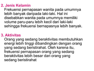 2. Jenis Kelamin
Frekuensi pernapasan wanita pada umumnya
lebih banyak daripada laki-laki. Hal ini
disebabkan wanita pada umumnya memiliki
volume paru-paru lebih kecil dari laki-laki
sehingga frekuensi bernapasnya lebih banyak.
3. Aktivitas
Orang yang sedang beraktivitas membutuhkan
energi lebih tinggi dibandingkan dengan orang
yang sedang beristirahat. Oleh karena itu,
frekuensi pernapasan orang yang sedang
beraktivitas lebih besar dari orang yang
sedang beristirahat
 