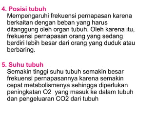 4. Posisi tubuh
Mempengaruhi frekuensi pernapasan karena
berkaitan dengan beban yang harus
ditanggung oleh organ tubuh. Oleh karena itu,
frekuensi pernapasan orang yang sedang
berdiri lebih besar dari orang yang duduk atau
berbaring.
5. Suhu tubuh
Semakin tinggi suhu tubuh semakin besar
frekuensi pernapasannya karena semakin
cepat metabolismenya sehingga diperlukan
peningkatan O2 yang masuk ke dalam tubuh
dan pengeluaran CO2 dari tubuh
 