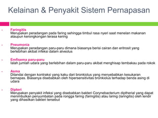 Kelainan & Penyakit Sistem Pernapasan
 Faringitis
Merupakan peradangan pada faring sehingga timbul rasa nyeri saat menelan makanan
ataupun kerongkongan terasa kering
 Pneumonia
Merupakan peradangan paru-paru dimana biasanya berisi cairan dan eritrosit yang
berlebihan akibat infeksi dalam alveolus
 Emfisema paru-paru
Ialah jumlah udara yang berlebihan dalam paru-paru akibat menghisap tembakau pada rokok
 Asma
Ditandai dengan kontraksi yang kaku dari bronkiolus yang menyebabkan kesukaran
bernapas. Biasanya disebabkan oleh hipersensitivitas bronkiolus terhadap benda asing di
udara
 Dipteri
Merupakan penyakit infeksi yang disebabkan bakteri Corynebacterium diptherial yang dapat
menimbulkan penyumbatan pada rongga faring (faringitis) atau laring (laringitis) oleh lendir
yang dihasilkan bakteri tersebut
 