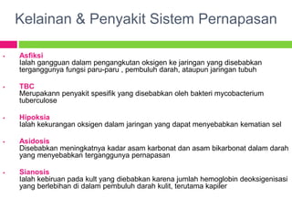 Kelainan & Penyakit Sistem Pernapasan
 Asfiksi
Ialah gangguan dalam pengangkutan oksigen ke jaringan yang disebabkan
terganggunya fungsi paru-paru , pembuluh darah, ataupun jaringan tubuh
 TBC
Merupakann penyakit spesifik yang disebabkan oleh bakteri mycobacterium
tuberculose
 Hipoksia
Ialah kekurangan oksigen dalam jaringan yang dapat menyebabkan kematian sel
 Asidosis
Disebabkan meningkatnya kadar asam karbonat dan asam bikarbonat dalam darah
yang menyebabkan terganggunya pernapasan
 Sianosis
Ialah kebiruan pada kult yang diebabkan karena jumlah hemoglobin deoksigenisasi
yang berlebihan di dalam pembuluh darah kulit, terutama kapiler
 