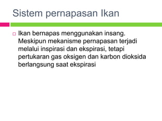 Sistem pernapasan Ikan
 Ikan bernapas menggunakan insang.
Meskipun mekanisme pernapasan terjadi
melalui inspirasi dan ekspirasi, tetapi
pertukaran gas oksigen dan karbon dioksida
berlangsung saat ekspirasi
 