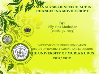 AN ANALYSIS OF SPEECH ACT IN
  CHANGELING MOVIE SCRIPT


                   By:
           Elly Fina Muthohar
            (2008- 32- 205)



    DEPARTMENT OF ENGLISH EDUCATION
FACULTY OF TEACHER TRAINING AND EDUCATION
THE UNIVERSITY OF MURIA KUDUS
          2011/ 2012
 