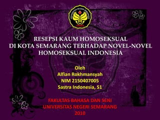 RESEPSI KAUM HOMOSEKSUAL
DI KOTA SEMARANG TERHADAP NOVEL-NOVEL
         HOMOSEKSUAL INDONESIA

                     Oleh
             Alfian Rokhmansyah
              NIM 2150407005
             Sastra Indonesia, S1

          FAKULTAS BAHASA DAN SENI
        UNIVERSITAS NEGERI SEMARANG
                    2010
 