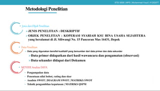 Metodologi Penelitian
• Jenis dan Objek Penelitian
JENIS PENELITIAN : DESKRIPTIF
OBJEK PENELITIAN : KOPERASI SYARIAH KSU BINA USAHA SEJAHTERA
yang beralamat di Jl. Siliwangi No. 15 Pancoran Mas 16431, Depok
• Data Penelitian
 Data yang digunakan bersifat kualitatif yang bersumber dari data primer dan data sekunder
Data primer didapatkan dari hasil wawancara dan pengamatan (observasi)
Data sekunder didapat dari Dokumen
• METODE Analisis DATA
• Pengumpulan data
• Penentuan nilai bobot, rating dan skor
• Analisis SWOT | DIAGRAM SWOT | MATRIKS SWOT
• Tehnik pengambilan keputusan | MATRIKS QSPM
STEI SEBI | MPS | Muhammad Yusuf | 41202077
 