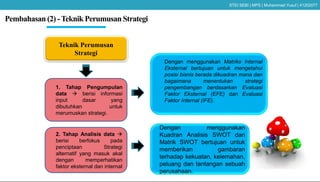 Pembahasan (2) -Teknik Perumusan Strategi
Teknik Perumusan
Strategi
1. Tahap Pengumpulan
data  berisi informasi
input dasar yang
dibutuhkan untuk
merumuskan strategi.
Dengan menggunakan Matriks Internal
Eksternal bertujuan untuk mengetahui
posisi bisnis berada dikuadran mana dan
bagaimana menentukan strategi
pengembangan berdasarkan Evaluasi
Faktor Eksternal (EFE) dan Evaluasi
Faktor Internal (IFE).
2. Tahap Analisis data 
berisi berfokus pada
penciptaan Strategi
alternatif yang masuk akal
dengan memperhatikan
faktor eksternal dan internal
Dengan menggunakan
Kuadran Analisis SWOT dan
Matrik SWOT bertujuan untuk
memberikan gambaran
terhadap kekuatan, kelemahan,
peluang dan tantangan sebuah
perusahaan.
STEI SEBI | MPS | Muhammad Yusuf | 41202077
 