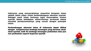 Indonesia yang masyarakatnya mayoritas bergama Islam
adalah lahan subur untuk berkembangnya ekonomi syariah.
Sebagai umat islam tentunya ingin menerapkan sistem
syariah dalam kehidupan sehari-harinya termasuk dalam
masalah perekonomiannya yang sesuai dengan petunjuk
islam.
Perkembangan ekonomi islam di indonesia dapat dilihat
dengan menjamurnya lembaga keuangan yang berasas akad-
akad syariah, baik itu lembaga keuangan perbankan atau pun
non perbankan seperti koperasi syariah
STEI SEBI | MPS | Muhammad Yusuf | 41202077
 