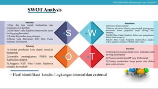SWOTAnalysis
•S •W
•O •T
Kekuatan
1).Tipe dan luas rumah berdasarkan atas
keinginan calon pembeli.
2).KSU Bina Usaha Sejahtera menawarkan tanah
kavling yang bervariasi.
3).Lokasi Perumahan yang strategis.
4).Harga yang ditawarkan KSU Bina Usaha
Sejahtera lebih murah.
Peluang
1).Jumlah penduduk kota depok semakin
bertambah
2).semakin meningkatnya PDRB per
Kapita Kota Depok
3).Anggota KSU Bina Usaha Sejahtera
semakin bertambah
Kelemahan
1).Promosi belum optimal
2).Belum ada devisi khusus yang menjadi penanggung
pemasaran bisnis penjualan tanah kavling dan
property.
3).KSU Bina Usaha Sejahtera belum ada pengalaman
dalam bisnis property.
4).KSU Bina Usaha Sejahtera menawarkan jangka
waktu angsuran selama 24 bulan harus lunas.
Ancaman
1).Banyaknya pesaing dalam bisnis penjualan tanah
kavling dan property
2).Pesaing memberikan DP yang lebih murah
3).Pesaing memberikan harga promo atau diskon
pada waktu tertentu
• Hasil identifikasi kondisi lingkungan internal dan eksternal
STEI SEBI | MPS | Muhammad Yusuf | 41202077
 