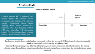 Analisis Data
Kuadran Analisis SWOT
Berdasarkan Analisis diatas, maka keadaan bisnis tanah kavling dan property KSU Bina Usaha Sejahtera berada pada
kuadran I yaitu pada posisi kuat dan berpeluang (S-O)
Rekomendasi yang strategi yang diberikan adalah progressive, artinya perusahaan dalam kondisi prima dan mantap
sehingga sangat dimungkinkan untuk terus melakukan ekspansi, memperbesar pertumbuhan dan meraih kemajuan secara
maksimal.
Kuadran Analisis SWOT diperoleh dari
analisis matriks IFE (Internal Factor
Evaluation) dan matriks EFE (External
Matriks Evaluation) Sentra Jamur
Jampang. Hasil analisis matriks IFE
diperoleh total skor kekuatan sebesar
2.25 dan kelemahan 1.2 ,Sementara
matriks EFE diperoleh total skor peluang
sebesar 2.4 dan ancaman sebesar 0.85.
STEI SEBI | MPS | Muhammad Yusuf | 41202077
 