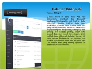 Halaman Bibliografi
Halaman Bibliografi
 Pada Modul ini berisi menu Add New
Bibliography (membuat data bibliograﬁ/
katalogbaru),Bibliographic List (melihat daftar
bibliograﬁ), ItemList (melihat daftar item/
kopikoleksi), Chekout Items (melihat daftar item
yang sedang dipinjam). Selain itu, pada modul
ini juga dilengkapi dengan copy cataloging, label
printing, item barcode printing, import data,
eksport data, item import, item eksport. Untuk
melihat daftar bibliograﬁ dilakukan dengan klik
pada navigasi Bibliography List, demikian pula
jika kita ingin melihat daftar item klik pada Item
List, melihat Item yang sedang dipinjam klik
pada menu Checkout Items.
 