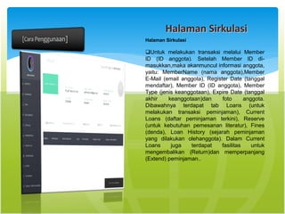 Halaman Sirkulasi
Halaman Sirkulasi
Untuk melakukan transaksi melalui Member
ID (ID anggota). Setelah Member ID di-
masukkan,maka akanmuncul informasi anggota,
yaitu: MemberName (nama anggota),Member
E-Mail (email anggota), Register Date (tanggal
mendaftar), Member ID (ID anggota), Member
Type (jenis keanggotaan), Expire Date (tanggal
akhir keanggotaan)dan foto anggota.
Dibawahnya terdapat tab Loans (untuk
melakukan transaksi peminjaman), Current
Loans (daftar peminjaman terkini), Reserve
(untuk kebutuhan pemesanan literatur), Fines
(denda), Loan History (sejarah peminjaman
yang dilakukan olehanggota). Dalam Current
Loans juga terdapat fasilitas untuk
mengembalikan (Return)dan memperpanjang
(Extend) peminjaman..
 