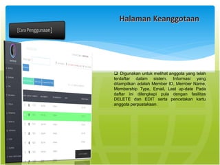 Halaman Keanggotaan
 Digunakan untuk melihat anggota yang telah
terdaftar dalam sistem. Informasi yang
ditampilkan adalah Member ID, Member Name,
Membership Type, Email, Last up-date Pada
daftar ini dilengkapi pula dengan fasilitas
DELETE dan EDIT serta pencetakan kartu
anggota perpustakaan.
 