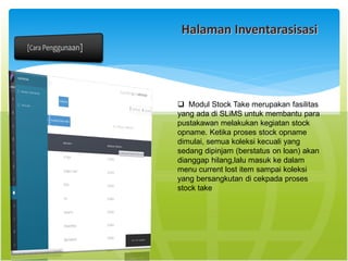 Halaman Inventarasisasi
 Modul Stock Take merupakan fasilitas
yang ada di SLiMS untuk membantu para
pustakawan melakukan kegiatan stock
opname. Ketika proses stock opname
dimulai, semua koleksi kecuali yang
sedang dipinjam (berstatus on loan) akan
dianggap hilang,lalu masuk ke dalam
menu current lost item sampai koleksi
yang bersangkutan di cekpada proses
stock take
 