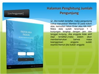 Halaman Penghitung Jumlah
Pengunjung
 Jika sudah terdaftar, maka pengunjung
cukup menuliskan Member ID pada kolom
atas, kemudian tekan Enter atau klik Add.
Maka data sudah tersimpan 1 x
kunjungan lengkap dengan jam dan
tanggal kunjung. Jika anggota tidak aktif
(tapi terdaftar),maka sistem akan
memberitahukan bahwa masa
keanggotaan anggota sudah
expired.Namun jika bukan anggota
 