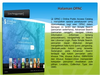 Halaman OPAC
 OPAC ( Online Public Access Catalog
), merupakan sarana penelusuran yang
diperuntukkan bagi user. OPAC dalam
Senayan ini terdiri dari Simple Search
(pencarian sederhana), Advanced Search
(pencarian canggih), navigasi Library
Information (informasi tentang
perpustakaan), navigasiHelp on Search
dan Librarian Login. Pada Simple Search,
pencarian dapat dilakukan dengan
mengetikkan kata kunci (judul, pengarang,
subyek.pada kolom yang tersedia.
Sedangkan pada Advanced Search
terdapat tiga kolom pencarian yaitu:
khusus Title, khusus Author, ISBN/ISSN
dan khusus Subject.Untuk memperoleh
ketepatan pencarian disediakan pula
pilihan Location, Collection Type dan
GMD.
 