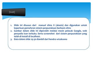 1. Slide ini disusun dari manual slims 8 (akasia) dan digunakan untuk
keperluan pemafaran sistem perpustakaan berbasis slims
2. Gambar dalam slide ini diperoleh melalui mesin pelacak Google, web
penyedia icon terbuka. Serta screenshot dari sistem perpustakaan yang
telah di install di localhost.
3. Data dalam slide 29-30 diambil dari hendro wicaksono
 