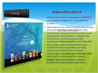 www.slims.web.id
 Software Open Source Perpustakaan INDONESIA
yang dibangun dengan fitur komunikatif dan
dinamis.
 Aplikasi generated content yang ditunjang dengan
penerapan teknologi social media dan blog.
 berkembang menjadi media komunikasi antar
perpustakaan dan pustakawan yang mampu
mendorong kinerja Perpustakaan dan
Pustakawan lebih produktif dan bernilai positif
 Satu-satunya Aplikasi Perpustakaan yang
update terbarunya digunakan user yang
memiliki produktifitas dalam berkarya
 Hadir dengan komunitas user online dan ofline
dalam bentuk event kreatif dan menarik
 Edukatif dengan pendekatan kompetensi
pustakawan dalam perkembangan zaman.
 