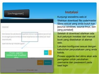 Instalasi
 Kunjungi wwwslims.web.id
 Silahkan download file code/master
Slims sesuai yang anda butuh kan
[source windows, source linux, dan
yang portabel]
 Setelah di download silahkan ada
ikuti petunjuk instalasi dari manual
book yang disediakan di alamat
web.
 Lakukan konfigurasi sesuai dengan
kebutuhan perpustakaan yang anda
kelola.
 Proses upgarde dari slims akan ada
peringatan untuk perubahan
username dan passwaord pada
saat login
Proses upgrade/
instalasi awal di aplikasi
slims
 