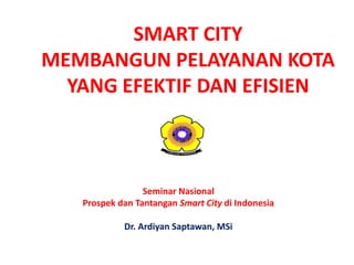 SMART CITY
MEMBANGUN PELAYANAN KOTA
YANG EFEKTIF DAN EFISIEN
Seminar Nasional
Prospek dan Tantangan Smart City di Indonesia
Dr. Ardiyan Saptawan, MSi
 