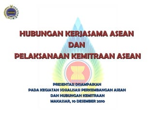 HUBUNGAN KERJASAMA ASEAN  DAN  PELAKSANAAN KEMITRAAN ASEAN PRESENTASI DISAMPAIKAN  PADA KEGIATAN SOSIALISASI PERKEMBANGAN ASEAN  DAN HUBUNGAN KEMITRAAN MAKASSAR, 10 DESEMBER 2010 